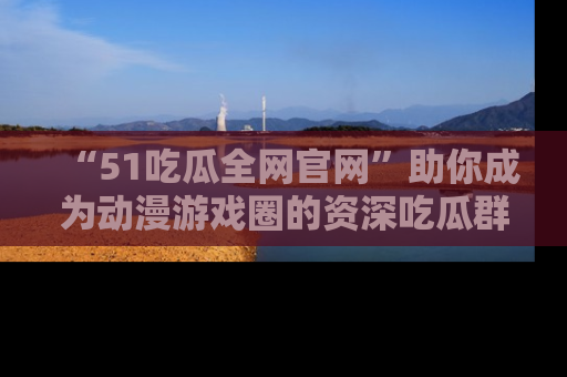 “51吃瓜全网官网”助你成为动漫游戏圈的资深吃瓜群众!