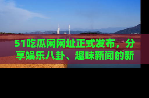 51吃瓜网网址正式发布，分享娱乐八卦、趣味新闻的新平台