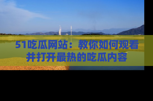 51吃瓜网站:教你如何观看并打开最热的吃瓜内容