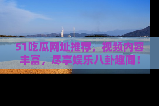 51吃瓜网址推荐，视频内容丰富，尽享娱乐八卦趣闻！