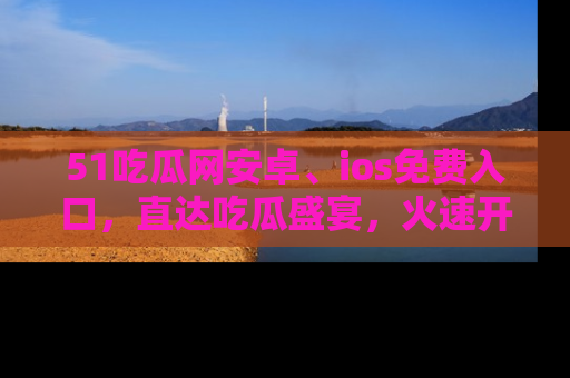 51吃瓜网安卓、ios免费入口,直达吃瓜盛宴,火速开启线上体验!