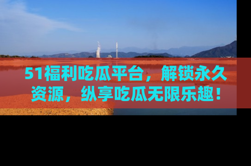 51福利吃瓜平台，解锁永久资源，纵享吃瓜无限乐趣！