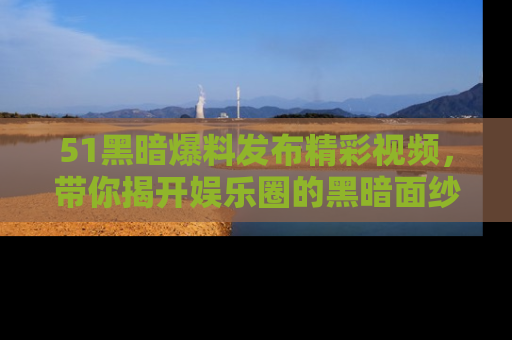 51黑暗爆料发布精彩视频，带你揭开娱乐圈的黑暗面纱