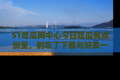 51吃瓜网中心今日吃瓜亮点纷呈，别忘了下载与好友一同分享！