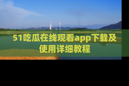 51吃瓜在线观看app下载及使用详细教程