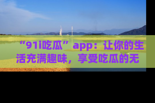 “91i吃瓜”app:让你的生活充满趣味,享受吃瓜的无限乐趣!