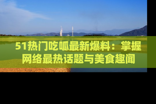 51热门吃呱最新爆料：掌握网络最热话题与美食趣闻