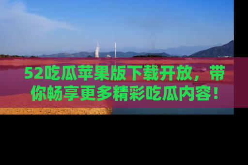 52吃瓜苹果版下载开放，带你畅享更多精彩吃瓜内容！