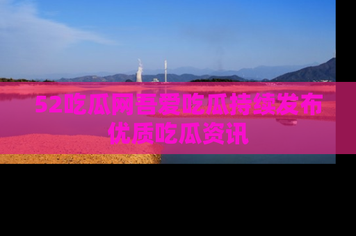 52吃瓜网吾爱吃瓜持续发布优质吃瓜资讯