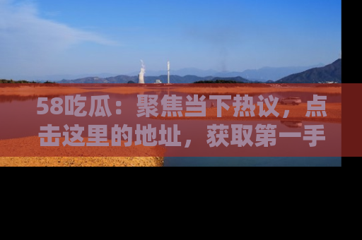 58吃瓜：聚焦当下热议，点击这里的地址，获取第一手的八卦信息！