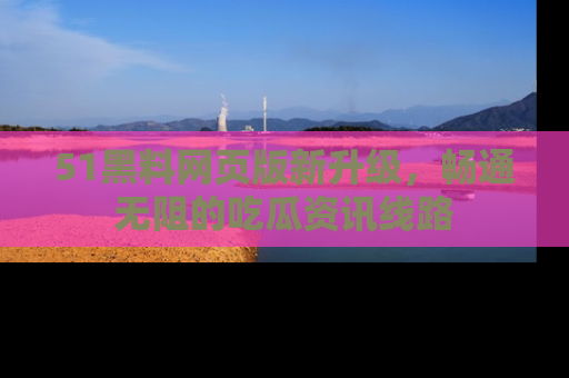 51黑料网页版新升级，畅通无阻的吃瓜资讯线路
