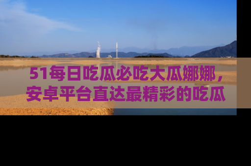 51每日吃瓜必吃大瓜娜娜，安卓平台直达最精彩的吃瓜内容。