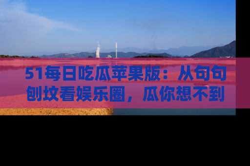 51每日吃瓜苹果版：从句句刨坟看娱乐圈，瓜你想不到的精彩纷呈！