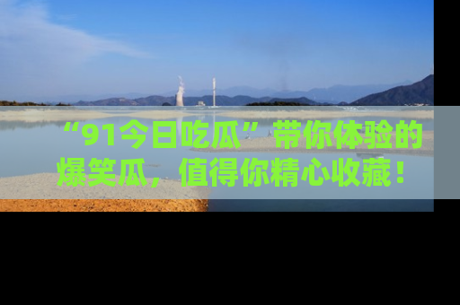“91今日吃瓜”带你体验的爆笑瓜,值得你精心收藏!