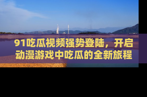 91吃瓜视频强势登陆,开启动漫游戏中吃瓜的全新旅程!