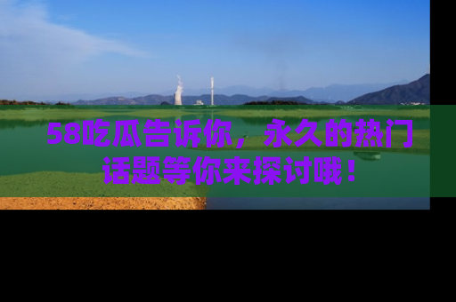 58吃瓜告诉你，永久的热门话题等你来探讨哦！