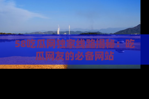 58吃瓜网独家线路揭秘：吃瓜网友的必备网站