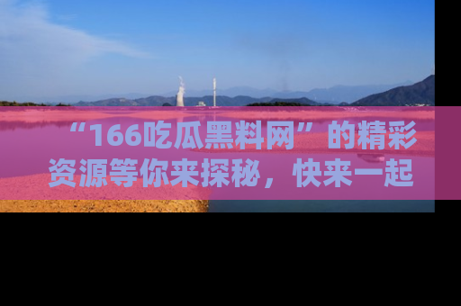 “166吃瓜黑料网”的精彩资源等你来探秘,快来一起吃瓜吧!