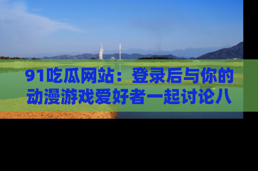 91吃瓜网站:登录后与你的动漫游戏爱好者一起讨论八卦!
