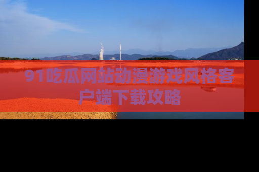 91吃瓜网站动漫游戏风格客户端下载攻略