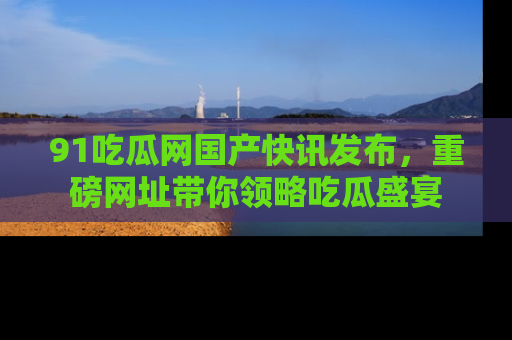 91吃瓜网国产快讯发布,重磅网址带你领略吃瓜盛宴