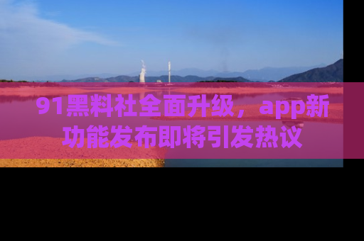 91黑料社全面升级,app新功能发布即将引发热议