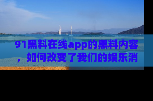 91黑料在线app的黑料内容,如何改变了我们的娱乐消费习惯?