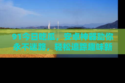 91今日吃瓜,安卓神器助你永不迷路,轻松追踪趣味新闻!