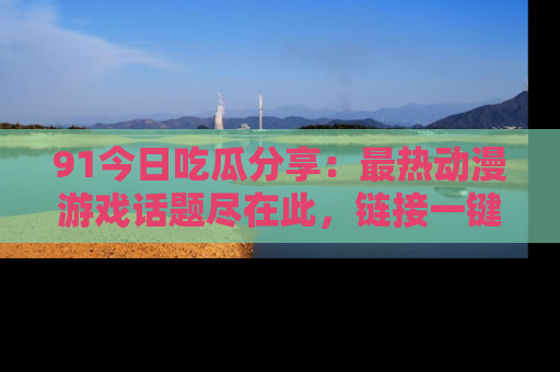 91今日吃瓜分享:最热动漫游戏话题尽在此,链接一键畅游!
