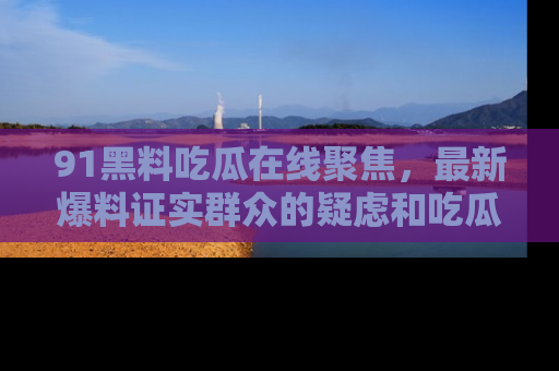 91黑料吃瓜在线聚焦,最新爆料证实群众的疑虑和吃瓜乐趣!