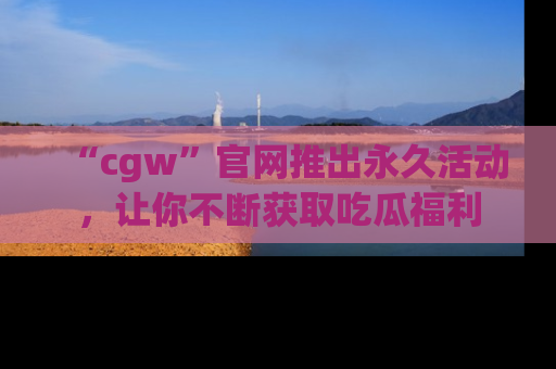 “cgw”官网推出永久活动,让你不断获取吃瓜福利