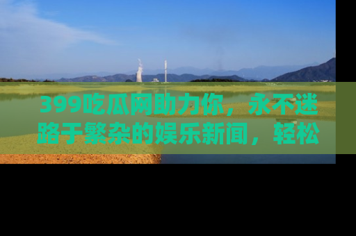 399吃瓜网助力你,永不迷路于繁杂的娱乐新闻,轻松追踪热点!