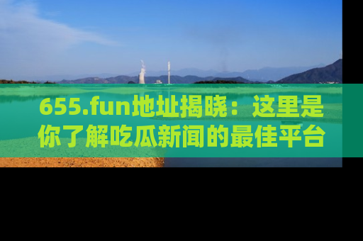 655.fun地址揭晓：这里是你了解吃瓜新闻的最佳平台，快来探索吧！