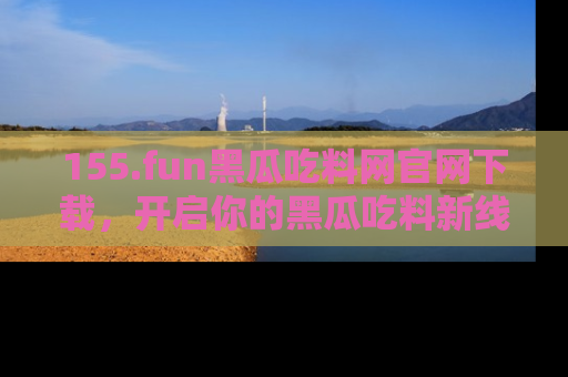 155.fun黑瓜吃料网官网下载,开启你的黑瓜吃料新线路,轻松找到入口!