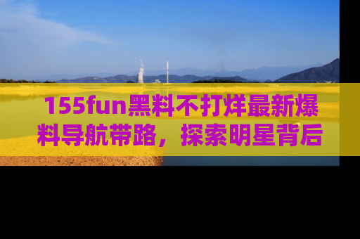 155fun黑料不打烊最新爆料导航带路，探索明星背后的秘密