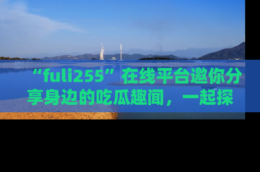 “fuli255”在线平台邀你分享身边的吃瓜趣闻,一起探索生活的小秘密!