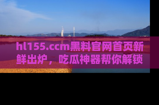 hl155.ccm黑料官网首页新鲜出炉，吃瓜神器帮你解锁那些鲜为人知的内幕！