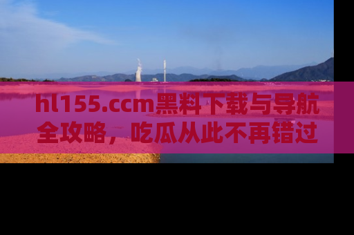 hl155.ccm黑料下载与导航全攻略，吃瓜从此不再错过任何热点