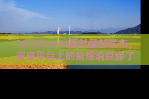 hl155.ccm黑料最新发布,安卓平台上的劲爆消息你了解了吗?