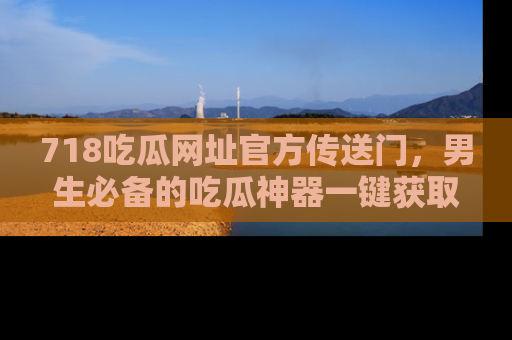 718吃瓜网址官方传送门,男生必备的吃瓜神器一键获取!