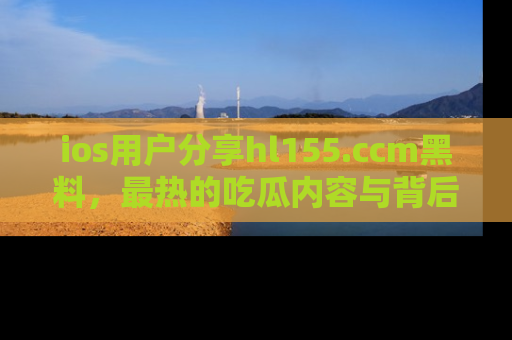 ios用户分享hl155.ccm黑料，最热的吃瓜内容与背后的真实事件！