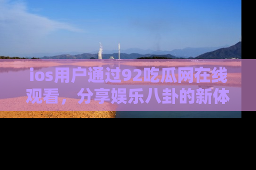 ios用户通过92吃瓜网在线观看，分享娱乐八卦的新体验！