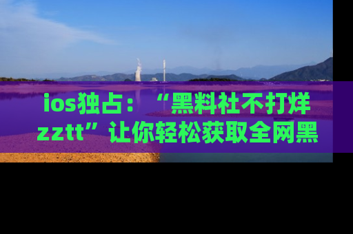 ios独占：“黑料社不打烊zztt”让你轻松获取全网黑料信息，不容错过！