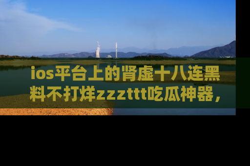 ios平台上的肾虚十八连黑料不打烊zzzttt吃瓜神器，你绝对不能错过