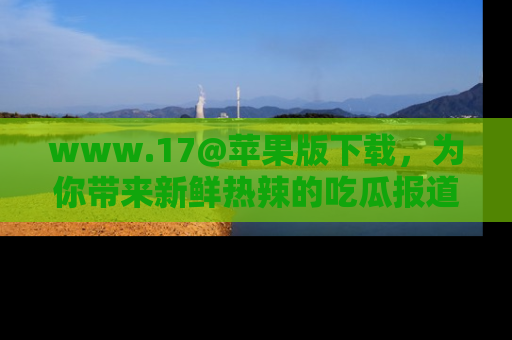 www.17@苹果版下载，为你带来新鲜热辣的吃瓜报道，尽情享受！