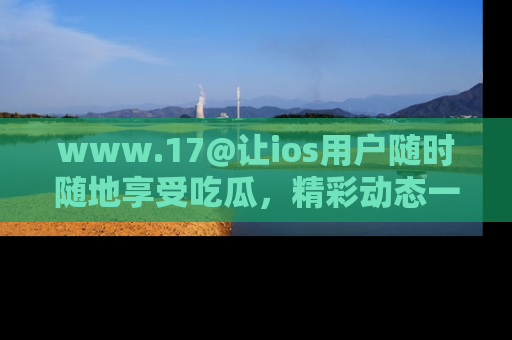 www.17@让ios用户随时随地享受吃瓜，精彩动态一手掌握