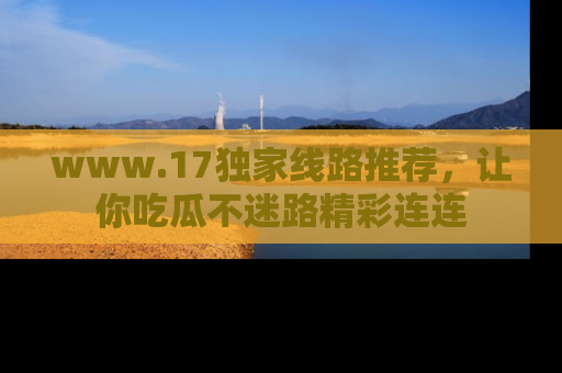 www.17独家线路推荐，让你吃瓜不迷路精彩连连