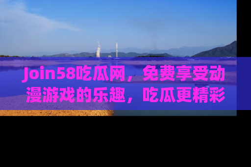 Join58吃瓜网，免费享受动漫游戏的乐趣，吃瓜更精彩！