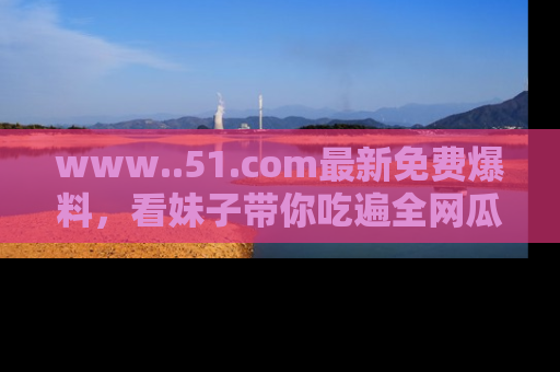 www..51.com最新免费爆料,看妹子带你吃遍全网瓜!