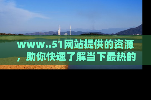 www..51网站提供的资源，助你快速了解当下最热的娱乐八卦